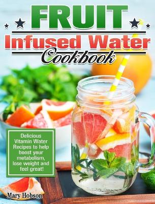 Fruit Infused Water Cookbook: Delicious Vitamin Water Recipes to help boost your metabolism, lose weight and feel great! book