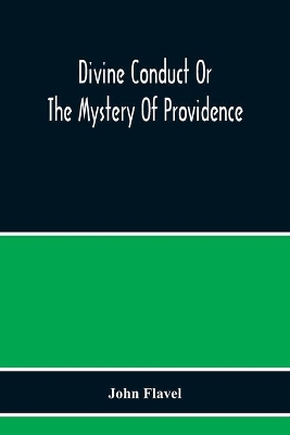 Divine Conduct Or The Mystery Of Providence, Wherein The Being And Efficacy Of Providence Are Asserted And Vindicated; The Methods Of Providence, As It Passes Through The Several Stages Of Our Lives Opened; And The Proper Course Of Improving All Providence by John Flavel