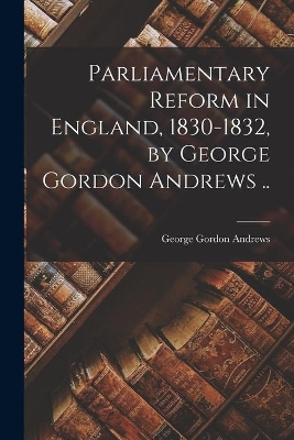 Parliamentary Reform in England, 1830-1832, by George Gordon Andrews .. book