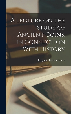 A Lecture on the Study of Ancient Coins, in Connection With History by Benjamin Richard Green