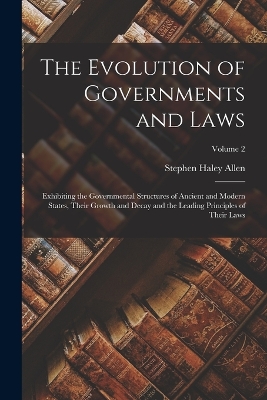 The Evolution of Governments and Laws: Exhibiting the Governmental Structures of Ancient and Modern States, Their Growth and Decay and the Leading Principles of Their Laws; Volume 2 by Stephen Haley Allen