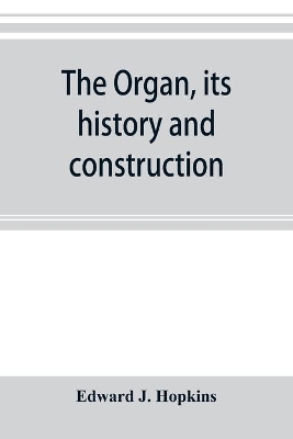 The organ, its history and construction: A comprehensive treatise on the Structure and capabilities of the Organ, with Specifications and suggestive details for instruments of all sizes, intended as a handbook for the Organist and the Amateur book