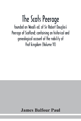 The Scots peerage: founded on Wood's ed. of Sir Robert Douglas's Peerage of Scotland; containing an historical and genealogical account of the nobility of that kingdom (Volume VI) book