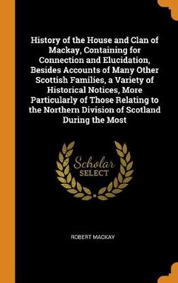 History of the House and Clan of Mackay, Containing for Connection and Elucidation, Besides Accounts of Many Other Scottish Families, a Variety of Historical Notices, More Particularly of Those Relating to the Northern Division of Scotland During the Most by Robert MacKay