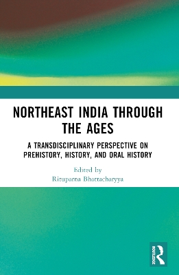 Northeast India Through the Ages: A Transdisciplinary Perspective on Prehistory, History, and Oral History by Rituparna Bhattacharyya