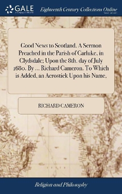 Good News to Scotland. A Sermon Preached in the Parish of Carluke, in Clydsdale; Upon the 8th. day of July 1680. By ... Richard Cameron. To Which is Added, an Acrostick Upon his Name, book