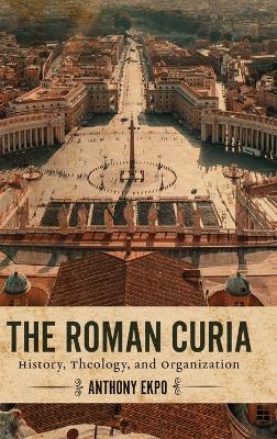 The Roman Curia: History, Theology, and Organization by Anthony Ekpo