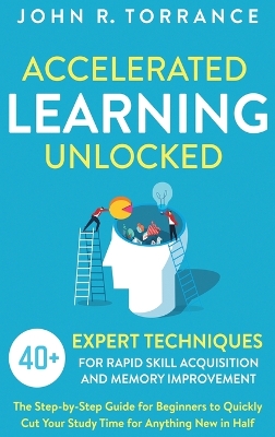 Accelerated Learning Unlocked: 40+ Expert Techniques for Rapid Skill Acquisition and Memory Improvement. The Step-by-Step Guide for Beginners to Quickly Cut Your Study Time for Anything New in Half by John R Torrance