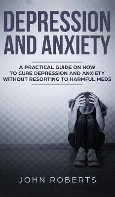 Depression and Anxiety: A Practical Guide on How to Cure Depression and Anxiety Without Resorting to Harmful Meds book