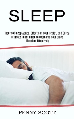 Sleep: Ultimate Relief Guide to Overcome Your Sleep Disorders Effectively (Roots of Sleep Apnea, Effects on Your Health, and Cures) book