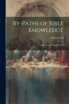 By-Paths of Bible Knowledge: Galilee in the Time of Christ by Selah Merrill