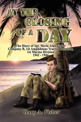 At the Closing of a Day - The Diary of Sgt. Merle Alan Fisher Company B, 1st Amphibious Tractor Battalion, 1st Marine Division 1942-1944 book