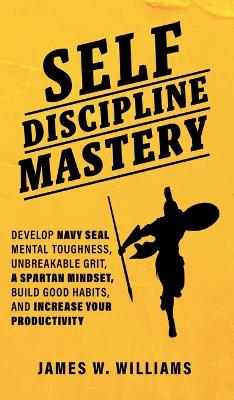 Self-discipline Mastery: Develop Navy Seal Mental Toughness, Unbreakable Grit, Spartan Mindset, Build Good Habits, and Increase Your Productivity book