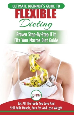 IIFYM & Flexible Dieting: The Ultimate Beginner's Flexible Calorie Counting Diet Guide To Eat All The Foods You Love, If It Fits Your Macros And Still Build Muscle, Burn Fat And Lose Weight book