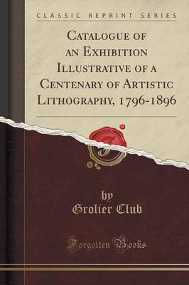 Catalogue of an Exhibition Illustrative of a Centenary of Artistic Lithography, 1796-1896 (Classic Reprint) by Grolier Club