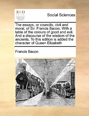 The Essays, or Councils, Civil and Moral, of Sir. Francis Bacon, with a Table of the Colours of Good and Evil. and a Discourse of the Wisdom of the Ancients. to This Edition Is Added the Character of Queen Elizabeth book