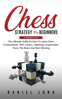 Chess Strategy For Beginners: 2 Books In 1 The Ultimate Guide On How To Learn Chess Fundamentals With Tactics, Openings, Checkmates, Know The Rules And Start Winning by Daniel Long