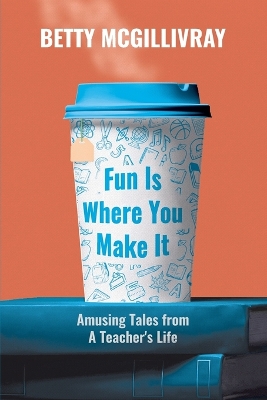 Fun Is Where You Make It: Amusing Tales From A Teacher's Life by Betty McGillivray