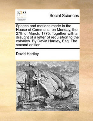 Speech and Motions Made in the House of Commons, on Monday, the 27th of March, 1775. Together with a Draught of a Letter of Requisition to the Colonies. by David Hartley, Esq. the Second Edition. by David Hartley