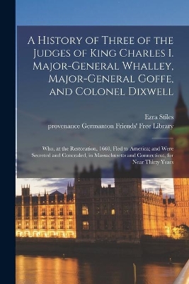 A History of Three of the Judges of King Charles I. Major-General Whalley, Major-General Goffe, and Colonel Dixwell: Who, at the Restoration, 1660, Fled to America; and Were Secreted and Concealed, in Massachusetts and Connecticut, for Near Thirty Years book