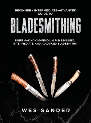 Bladesmithing: Beginner + Intermediate + Advanced Guide to Bladesmithing: Knife Making Compendium for Beginner, Intermediate, and Advanced Bladesmiths by Wes Sander