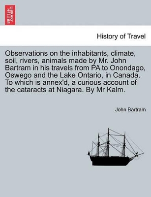 Observations on the Inhabitants, Climate, Soil, Rivers, Animals Made by Mr. John Bartram in His Travels from Pa to Onondago, Oswego and the Lake Ontario, in Canada. to Which Is Annex'd, a Curious Account of the Cataracts at Niagara. by MR Kalm. book