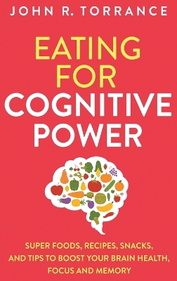 Eating for Cognitive Power: Super Foods, Recipes, Snacks, and Tips to Boost Your Brain Health, Focus and Memory by John R Torrance