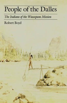 People of the Dalles: Indians of Wascopam Mission - A Historical Ethnography Based on the Papers of the Methodist Missionaries by Robert Boyd