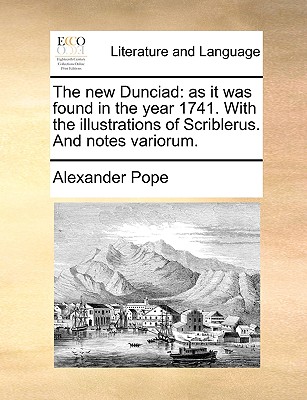 The New Dunciad: As It Was Found in the Year 1741. with the Illustrations of Scriblerus. and Notes Variorum. by Alexander Pope