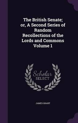 The British Senate; or, A Second Series of Random Recollections of the Lords and Commons Volume 1 by James Grant