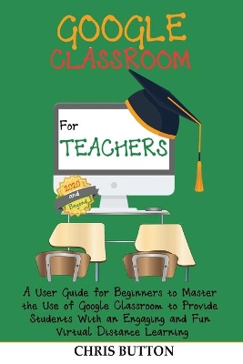 Google Classroom for Teachers (2020 and Beyond): A User Guide for Beginners to Master the Use of Google Classroom to Provide Students With an Engaging and Fun Virtual Distance Learning book