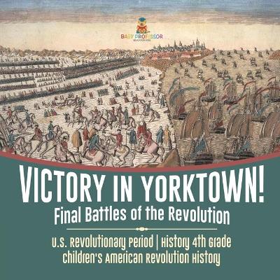 Victory in Yorktown! Final Battles of the Revolution U.S. Revolutionary Period History 4th Grade Children's American Revolution History by Baby Professor