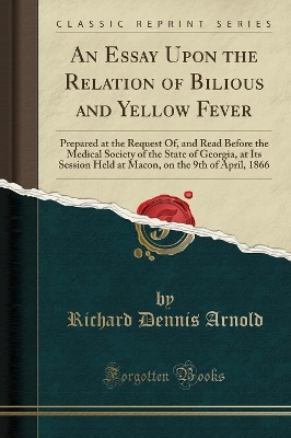 An Essay Upon the Relation of Bilious and Yellow Fever: Prepared at the Request Of, and Read Before the Medical Society of the State of Georgia, at Its Session Held at Macon, on the 9th of April, 1866 (Classic Reprint) by Richard Dennis Arnold
