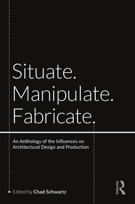 Situate, Manipulate, Fabricate: An Anthology of the Influences on Architectural Design and Production by Chad Schwartz