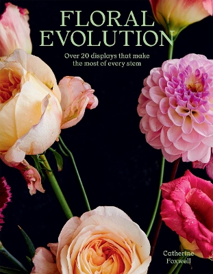 Floral Evolution: Over 20 Displays That Make the Most Of Every Stem by Catherine Foxwell