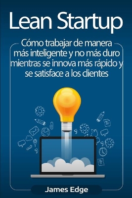 Lean Startup: Cómo trabajar de manera más inteligente y no más duro mientras se innova más rápido y se satisface a los clientes by James Edge