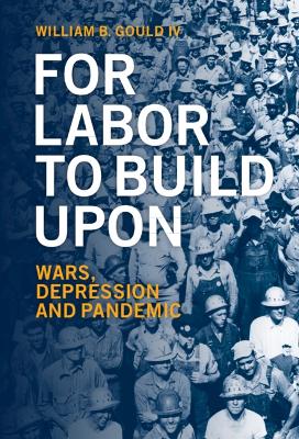 For Labor To Build Upon: Wars, Depression and Pandemic by William B. Gould IV