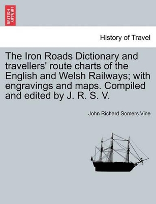 The Iron Roads Dictionary and Travellers' Route Charts of the English and Welsh Railways; With Engravings and Maps. Compiled and Edited by J. R. S. V. by John Richard Somers Vine