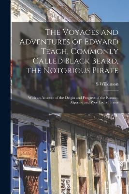 The Voyages and Adventures of Edward Teach, Commonly Called Black Beard, the Notorious Pirate: With an Account of the Origin and Progress of the Roman, Algerine and West India Pirates by S Wilkinson