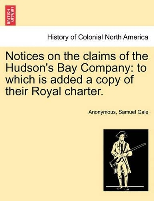 Notices on the Claims of the Hudson's Bay Company: To Which Is Added a Copy of Their Royal Charter. by Anonymous