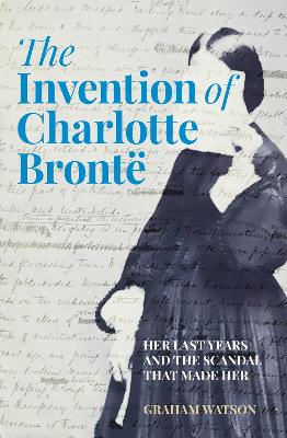 The Invention of Charlotte Brontë: Her Last Years and the Scandal That Made Her book