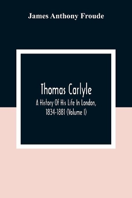 Thomas Carlyle: A History Of His Life In London, 1834-1881 (Volume I) by James Anthony Froude