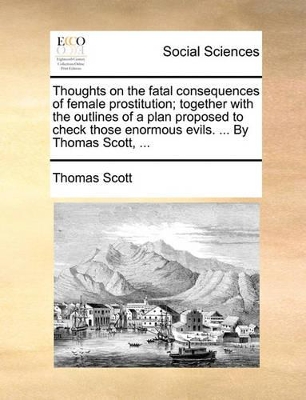 Thoughts on the Fatal Consequences of Female Prostitution; Together with the Outlines of a Plan Proposed to Check Those Enormous Evils. ... by Thomas Scott, ... book