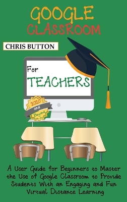 Google Classroom for Teachers (2020 and Beyond): A User Guide for Beginners to Master the Use of Google Classroom to Provide Students With an Engaging and Fun Virtual Distance Learning by Chris Button