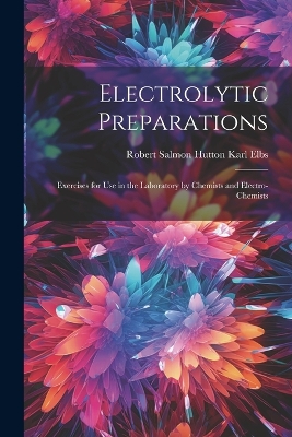 Electrolytic Preparations: Exercises for Use in the Laboratory by Chemists and Electro-chemists by Robert Salmon Hutton Karl Elbs