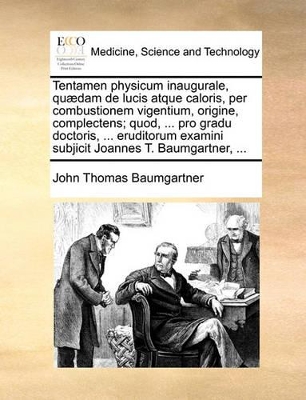 Tentamen Physicum Inaugurale, Qu�dam de Lucis Atque Caloris, Per Combustionem Vigentium, Origine, Complectens; Quod, ... Pro Gradu Doctoris, ... Eruditorum Examini Subjicit Joannes T. Baumgartner, ... book