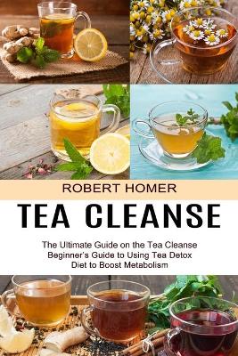 Tea Cleanse: Beginner's Guide to Using Tea Detox Diet to Boost Metabolism (The Ultimate Guide on the Tea Cleanse) book