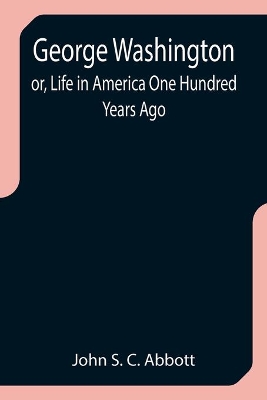 George Washington; or, Life in America One Hundred Years Ago by John S C Abbott