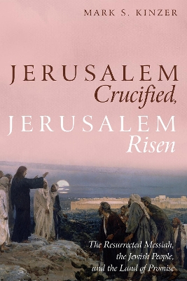 Jerusalem Crucified, Jerusalem Risen: The Resurrected Messiah, the Jewish People, and the Land of Promise by Mark S Kinzer