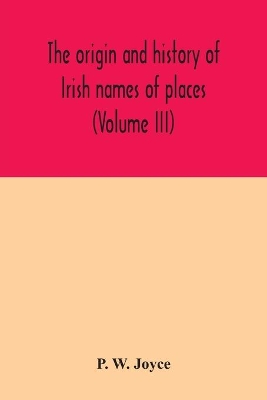 The origin and history of Irish names of places (Volume III) by P W Joyce